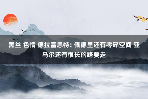 黑丝 色情 德拉富恩特: 佩德里还有零碎空间 亚马尔还有很长的路要走