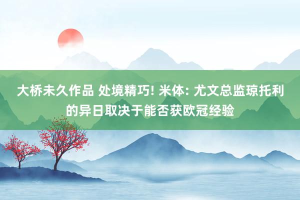 大桥未久作品 处境精巧! 米体: 尤文总监琼托利的异日取决于能否获欧冠经验