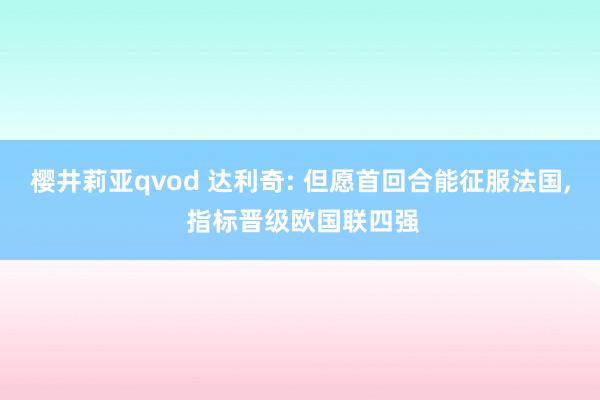 樱井莉亚qvod 达利奇: 但愿首回合能征服法国， 指标晋级欧国联四强