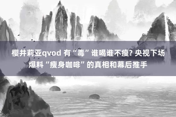 樱井莉亚qvod 有“毒”谁喝谁不瘦? 央视下场爆料“瘦身咖啡”的真相和幕后推手