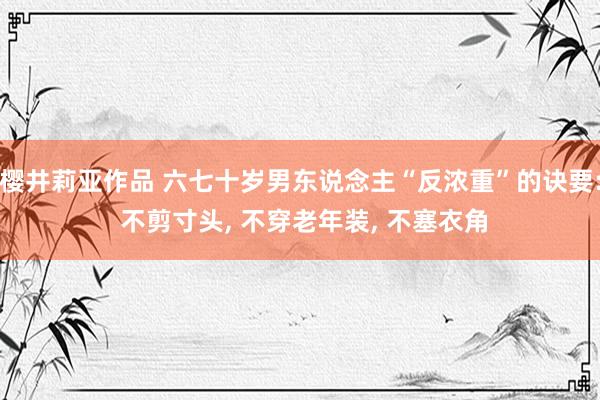 樱井莉亚作品 六七十岁男东说念主“反浓重”的诀要: 不剪寸头， 不穿老年装， 不塞衣角