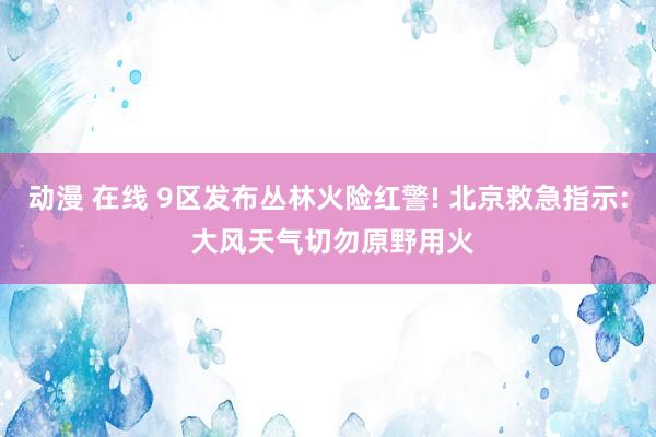 动漫 在线 9区发布丛林火险红警! 北京救急指示: 大风天气切勿原野用火