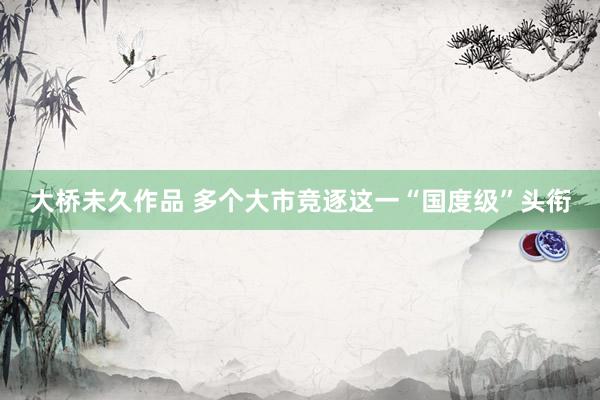 大桥未久作品 多个大市竞逐这一“国度级”头衔