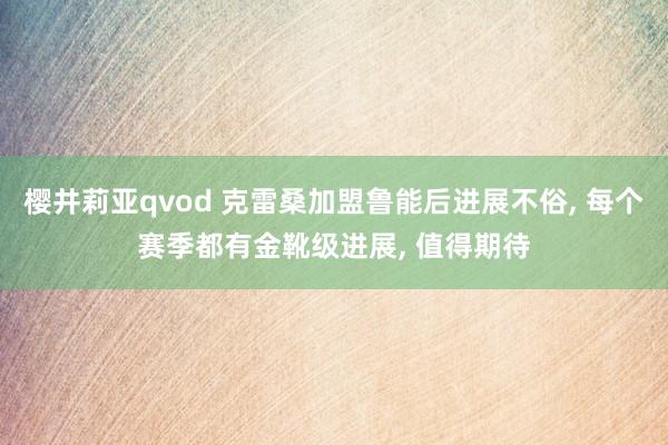 樱井莉亚qvod 克雷桑加盟鲁能后进展不俗, 每个赛季都有金靴级进展, 值得期待