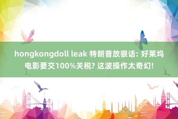 hongkongdoll leak 特朗普放狠话: 好莱坞电影要交100%关税? 这波操作太奇幻!