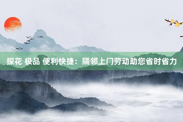 探花 极品 便利快捷：隔邻上门劳动助您省时省力
