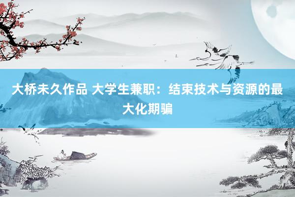 大桥未久作品 大学生兼职：结束技术与资源的最大化期骗