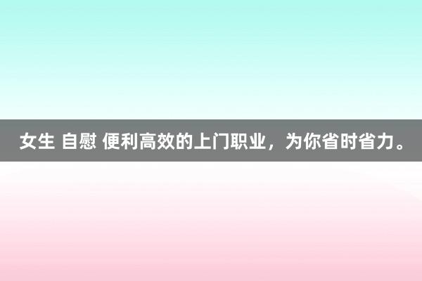 女生 自慰 便利高效的上门职业，为你省时省力。