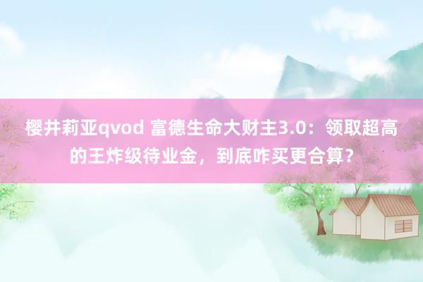 樱井莉亚qvod 富德生命大财主3.0：领取超高的王炸级待业金，到底咋买更合算？