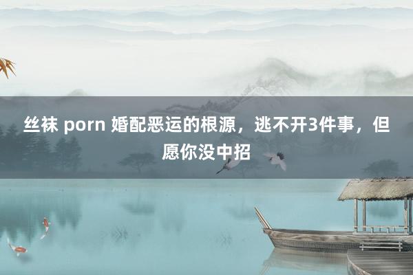 丝袜 porn 婚配恶运的根源，逃不开3件事，但愿你没中招