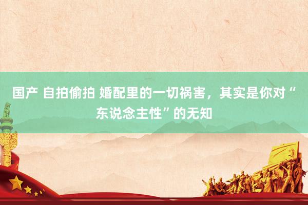 国产 自拍偷拍 婚配里的一切祸害，其实是你对“东说念主性”的无知