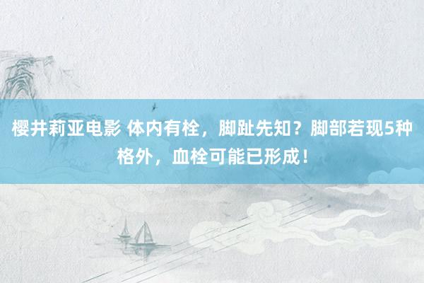 樱井莉亚电影 体内有栓，脚趾先知？脚部若现5种格外，血栓可能已形成！
