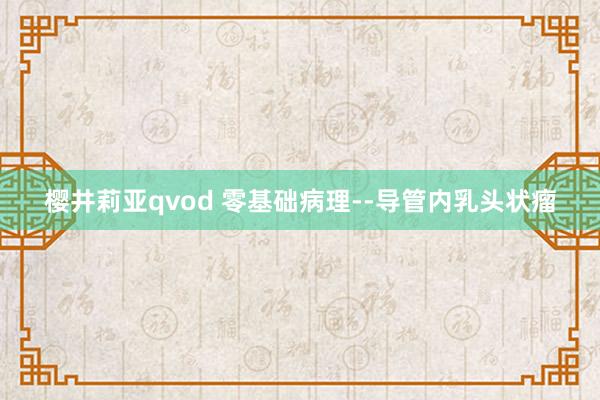 樱井莉亚qvod 零基础病理--导管内乳头状瘤