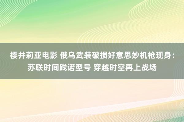 樱井莉亚电影 俄乌武装破损好意思妙机枪现身：苏联时间践诺型号 穿越时空再上战场